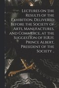 Lectures on the Results of the Exhibition, Delivered Before the Society of Arts, Manufactures, and Commerce, at the Suggestion of H.R.H. Prince Albert, President of the Society ..