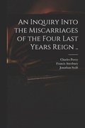 An Inquiry Into the Miscarriages of the Four Last Years Reign ..