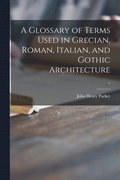 A Glossary of Terms Used in Grecian, Roman, Italian, and Gothic Architecture; 1