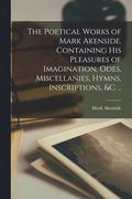 Poetical Works of Mark Akenside. Containing His Pleasures of Imagination, Odes, Miscellanies, Hymns, Inscriptions, &c. ..