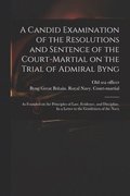 Candid Examination of the Resolutions and Sentence of the Court-martial on the Trial of Admiral Byng; as Founded on the Principles of Law, Evidence, and Discipline. In a Letter to the Gentlemen of ...