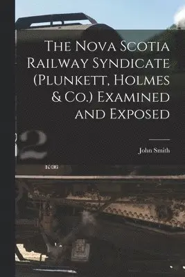 Nova Scotia Railway Syndicate (Plunkett, Holmes & Co.) Examined and Exposed [microform]