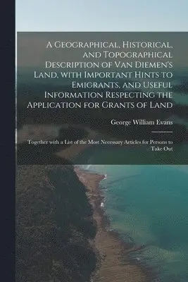 Geographical, Historical, and Topographical Description of Van Diemen's Land, With Important Hints to Emigrants, and Useful Information Respecting the Application for Grants of Land; Together With a List of the Most Necessary Articles for Persons To...