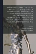 Addresses by Hon. Edward G. Ryan, Late Chief Justice of Wisconsin, Delivered Before the Wisconsin Law School 1873, and Hon. Matt. H. Carpenter, Late United States Senator, Delivered Before the