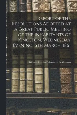 Report of the Resolutions Adopted at a Great Public Meeting of the Inhabitants of Kingston, Wednesday Evening, 6th March, 1861 [microform]