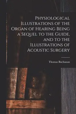 Physiological Illustrations of the Organ of Hearing Being a Sequel to the Guide, and to the Illustrations of Acoustic Surgery