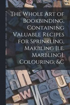 Whole Art of Bookbinding, Containing Valuable Recipes for Sprinkling, Makbling [i.e. Marbling], Colouring, &c