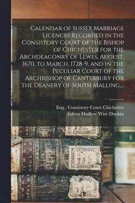Calendar of Sussex Marriage Licences Recorded in the Consistory Court of the Bishop of Chichester for the Archdeaconry of Lewes, August, 1670, to March, 1728-9, and in the Peculiar Court of the Archbishop of Canterbury for the Deanery of South Malling, ...