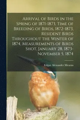 Arrival of Birds in the Spring of 1871-1873, Time of Breeding of Birds, 1872-1873, Resident Birds Throughout the Winter of 1874, Measurements of Birds Shot, January 28, 1873-November 5, 1874