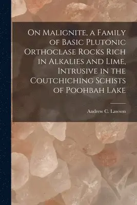 On Malignite, a Family of Basic Plutonic Orthoclase Rocks Rich in Alkalies and Lime, Intrusive in the Coutchiching Schists of Poohbah Lake [microform]