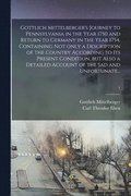 Gottlich Mittelberger's Journey to Pennsylvania in the Year 1750 and Return to Germany in the Year 1754, Containing Not Only a Description of the Country According to Its Present Condition, but Als...