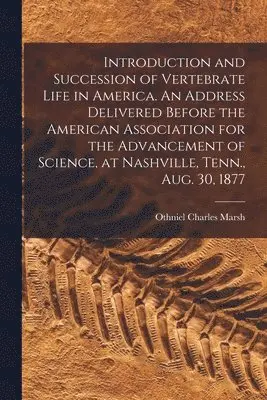 Introduction and Succession of Vertebrate Life in America. An Address Delivered Before the American Association for the Advancement of Science, at Nashville, Tenn., Aug. 30, 1877
