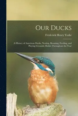 Our Ducks; a History of American Ducks, Nesting, Roosting, Feeding, and Playing Grounds; Habits Throughout the Year