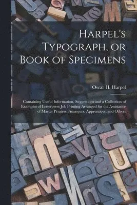 Harpel's Typograph, or Book of Specimens; Containing Useful Information, Suggestions and a Collection of Examples of Letterpress Job Printing Arranged for the Assistance of Master Printers, Amateurs, Apprentices, and Others