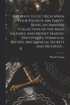 Martin Young - 600 Ways to Get Rich When Your Pockets Are Empty. Being an Immense Collection of the Most Saleable and Money Making Discoveries, Formulas, Recipes, Mechanical Secrets and Methods .., Häftad