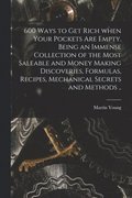 600 Ways to Get Rich When Your Pockets Are Empty. Being an Immense Collection of the Most Saleable and Money Making Discoveries, Formulas, Recipes, Mechanical Secrets and Methods ..