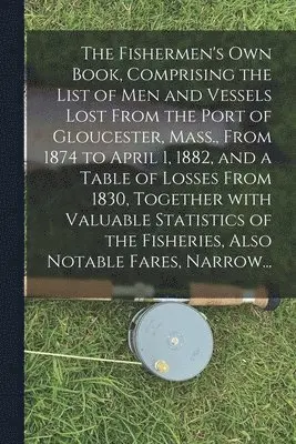 Fishermen's Own Book, Comprising the List of Men and Vessels Lost From the Port of Gloucester, Mass., From 1874 to April 1, 1882, and a Table of Losses From 1830, Together With Valuable Statistics of the Fisheries, Also Notable Fares, Narrow...