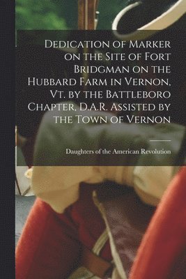 Dedication of Marker on the Site of Fort Bridgman on the Hubbard Farm in Vernon, Vt. by the Battleboro Chapter, D.A.R. Assisted by the Town of Vernon