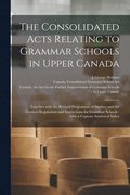 The Consolidated Acts Relating to Grammar Schools in Upper Canada [microform]