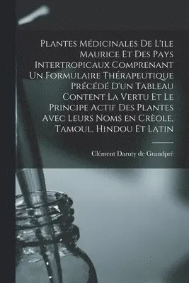 Plantes Médicinales De L'ile Maurice Et Des Pays Intertropicaux Comprenant Un Formulaire Thérapeutique Précédé D'un Tableau Content La Vertu Et Le Principe Actif Des Plantes Avec Leurs Noms En Crèole, Tamoul, Hindou Et Latin