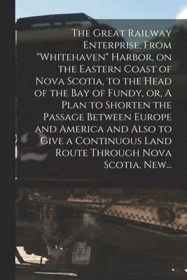 Great Railway Enterprise, From "Whitehaven" Harbor, on the Eastern Coast of Nova Scotia, to the Head of the Bay of Fundy, or, A Plan to Shorten the Passage Between Europe and America and Also to Give a Continuous Land Route Through Nova Scotia, New...