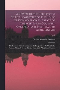 A Review of the Report of a Select Committee of the House of Commons, on the State of the West India Colonies, Ordered to Be Printed, 13th April, 1832, or,