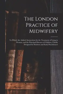 London Practice of Midwifery; to Which Are Added, Instructions for the Treatment of Lying-in Women, and the Principal Diseases of Children, Chiefly Designed for Students and Early Practitioners