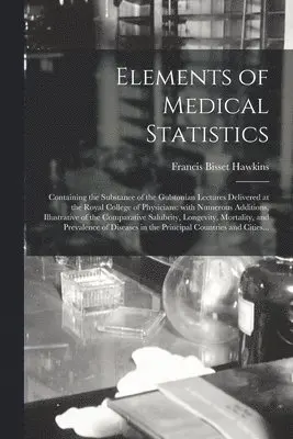 Elements of Medical Statistics; Containing the Substance of the Gulstonian Lectures Delivered at the Royal College of Physicians