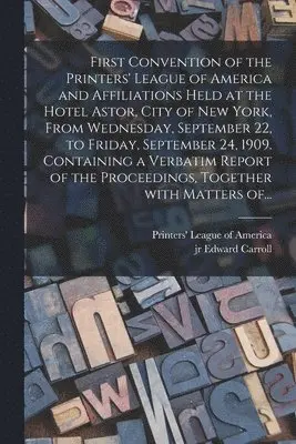 First Convention of the Printers' League of America and Affiliations Held at the Hotel Astor, City of New York, From Wednesday, September 22, to Friday, September 24, 1909. Containing a Verbatim Report of the Proceedings, Together With Matters Of...