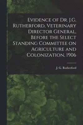 J. G. (John Gunion) Rutherford - Evidence of Dr. J.G. Rutherford, Veterinary Director General, Before the Select Standing Committee on Agriculture and Colonization, 1906 [microform], Häftad. Tillgänglighet: Lägg i varukorg