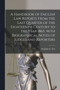 A Handbook of English Law Reports From the Last Quarter of the Eighteenth Century to the Year 1865, With Biographical Notes of Judges and Reporters [microform]