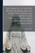 The Veracity of the Five Books of Moses Argued From the Undesigned Coincidence to Be Found in Them, When Compared in Their Several Parts