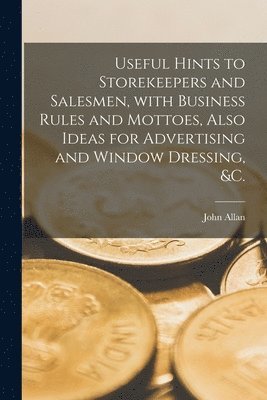 John Allan - Useful Hints to Storekeepers and Salesmen, With Business Rules and Mottoes, Also Ideas for Advertising and Window Dressing, &c. [microform], Häftad
