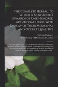 Complete Herbal, to Which is Now Added, Upwards of One Hundred Additional Herbs, With Display of Their Medicinal and Occult Qualities; Physically Applied to the Cure of All Disorders Incident to Ma...
