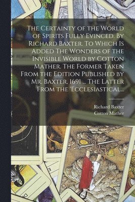 Certainty of the World of Spirits Fully Evinced. By Richard Baxter. To Which is Added The Wonders of the Invisible World by Cotton Mather. The Former Taken From the Edition Published by Mr. Baxter, 1691 ... The Latter From the 'Ecclesiastical...