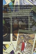 Certainty of the World of Spirits Fully Evinced. By Richard Baxter. To Which is Added The Wonders of the Invisible World by Cotton Mather. The Former Taken From the Edition Published by Mr. Baxter,...