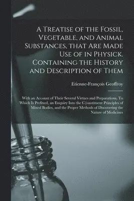 Treatise of the Fossil, Vegetable, and Animal Substances, That Are Made Use of in Physick. Containing the History and Description of Them; With an Account of Their Several Virtues and Preparations. To Which is Prefixed, an Enquiry Into The...
