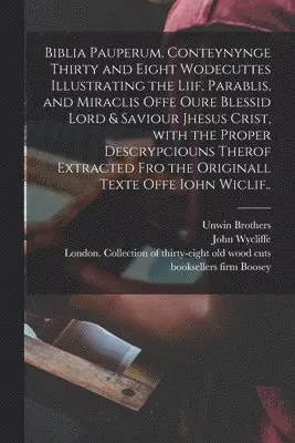 Biblia Pauperum, Conteynynge Thirty and Eight Wodecuttes Illustrating the Liif, Parablis, and Miraclis Offe Oure Blessid Lord & Saviour Jhesus Crist, With the Proper Descrypciouns Therof Extracted Fro the Originall Texte Offe Iohn Wiclif..