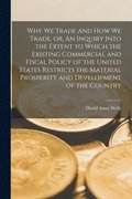 Why We Trade and How We Trade, or, An Inquiry Into the Extent to Which the Existing Commercial and Fiscal Policy of the United States Restricts the Material Prosperity and Development of the Country