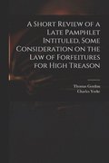 A Short Review of a Late Pamphlet Intituled, Some Consideration on the Law of Forfeitures for High Treason