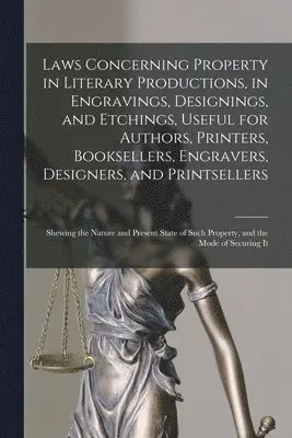 Laws Concerning Property in Literary Productions, in Engravings, Designings, and Etchings, Useful for Authors, Printers, Booksellers, Engravers, Designers, and Printsellers; Shewing the Nature and Present State of Such Property, and the Mode Of...