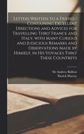 Letters Written to a Friend / Containing Excellent Directions and Advices for Travelling Thro' France and Italy, With Many Curious and Judicious Remarks and Observations Made by Himself, in His Voy...