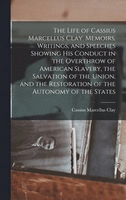 Life of Cassius Marcellus Clay. Memoirs, Writings, and Speeches Showing His Conduct in the Overthrow of American Slavery, the Salvation of the Union, and the Restoration of the Autonomy of the States