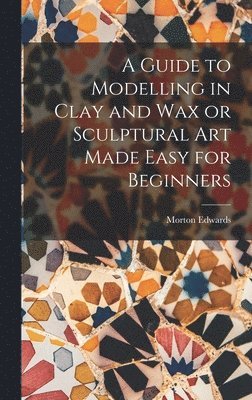 Morton Edwards - Guide to Modelling in Clay and Wax or Sculptural Art Made Easy for Beginners, Inbunden