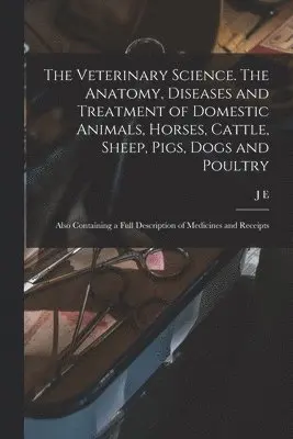 Veterinary Science. The Anatomy, Diseases and Treatment of Domestic Animals, Horses, Cattle, Sheep, Pigs, Dogs and Poultry; Also Containing a Full Description of Medicines and Receipts
