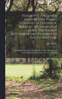 History of the Lower Shenandoah Valley Counties of Frederick, Berkeley, Jefferson and Clarke, Their Early Settlement and Progress to the Present Time; Geological Features; a Description of Their Hi...