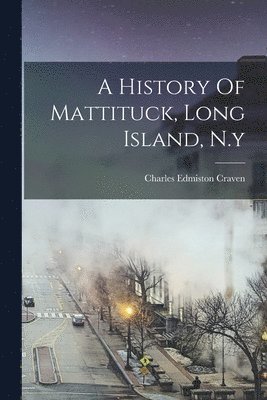 Charles Edmiston Craven - History Of Mattituck, Long Island, N.y, Häftad
