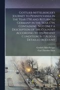 Gottlieb Mittelberger's Journey to Pennsylvania in the Year 1750 and Return to Germany in the Year 1754, Containing not Only a Description of the Country According to its Present Condition, but Als...
