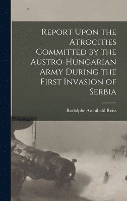 Rodolphe Archibald Reiss - Report Upon the Atrocities Committed by the Austro-Hungarian Army During the First Invasion of Serbia, Inbunden