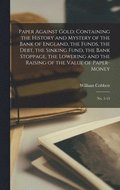 Paper Against Gold; Containing the History and Mystery of the Bank of England, the Funds, the Debt, the Sinking Fund, the Bank Stoppage, the Lowering and the Raising of the Value of Paper-money